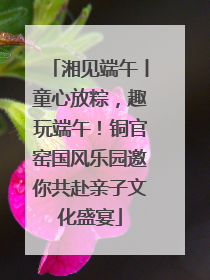 湘见端午丨童心放粽，趣玩端午！铜官窑国风乐园邀你共赴亲子文化盛宴