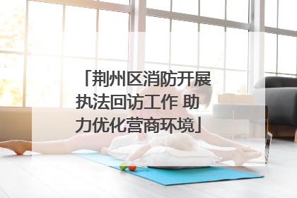 荆州区消防开展执法回访工作 助力优化营商环境