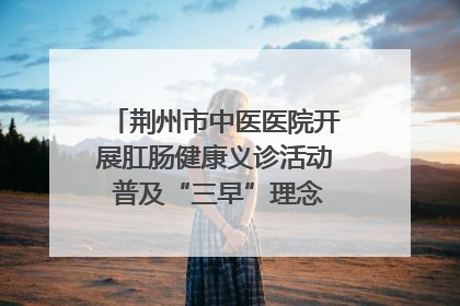 荆州市中医医院开展肛肠健康义诊活动 普及“三早”理念 传递健康生活
