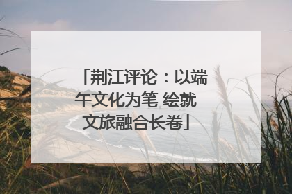 荆江评论：以端午文化为笔 绘就文旅融合长卷