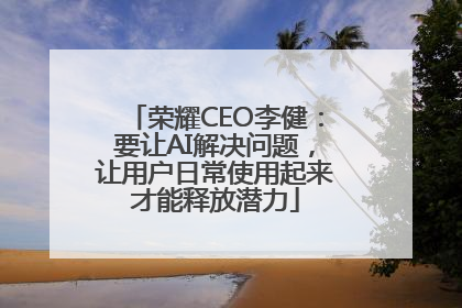 荣耀CEO李健：要让AI解决问题，让用户日常使用起来才能释放潜力