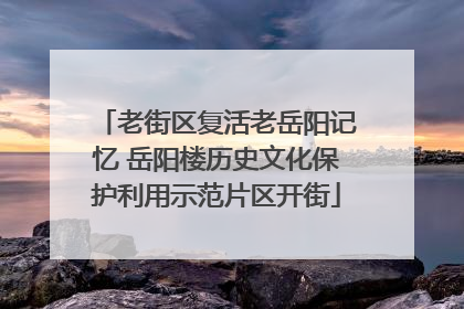 老街区复活老岳阳记忆 岳阳楼历史文化保护利用示范片区开街