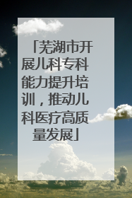 芜湖市开展儿科专科能力提升培训，推动儿科医疗高质量发展