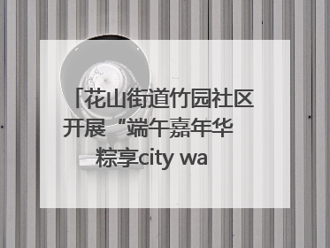 花山街道竹园社区开展“端午嘉年华 粽享city walk”主题活动