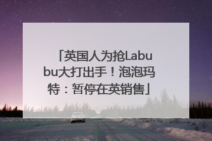 英国人为抢Labubu大打出手！泡泡玛特：暂停在英销售