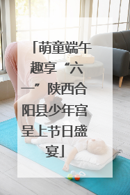 萌童端午 趣享“六一”陕西合阳县少年宫呈上节日盛宴