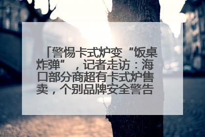 警惕卡式炉变“饭桌炸弹”，记者走访：海口部分商超有卡式炉售卖，个别品牌安全警告信息不全面