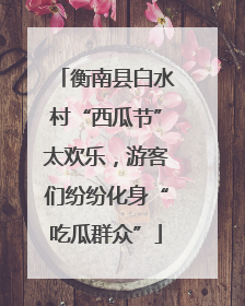 衡南县白水村“西瓜节”太欢乐，游客们纷纷化身“吃瓜群众”