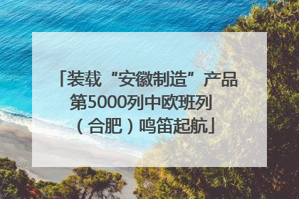 装载“安徽制造”产品 第5000列中欧班列（合肥）鸣笛起航