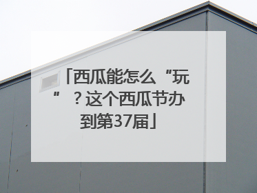 西瓜能怎么“玩”？这个西瓜节办到第37届