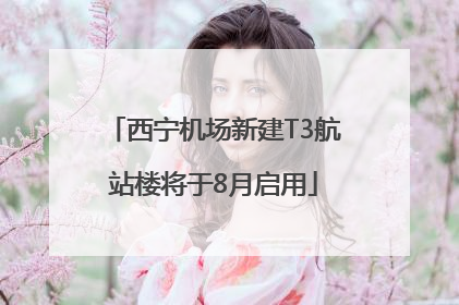 西宁机场新建T3航站楼将于8月启用