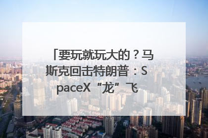 要玩就玩大的？马斯克回击特朗普：SpaceX“龙”飞船将立即退役！