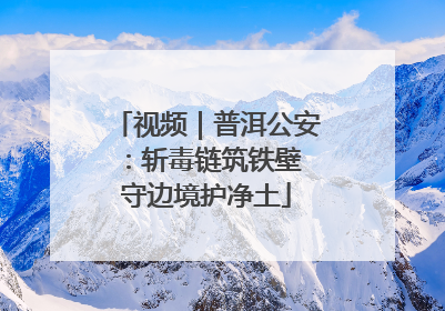 视频｜普洱公安：斩毒链筑铁壁 守边境护净土