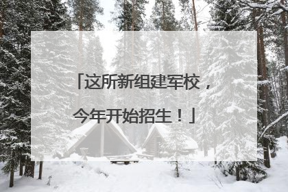 这所新组建军校，今年开始招生！