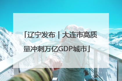 辽宁发布｜大连市高质量冲刺万亿GDP城市