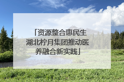 资源整合惠民生 湖北柠月集团推动医养融合新实践
