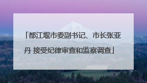 都江堰市委副书记、市长张亚丹 接受纪律审查和监察调查