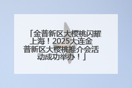 金普新区大樱桃闪耀上海！2025大连金普新区大樱桃推介会活动成功举办！