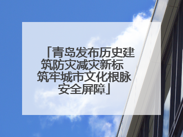 青岛发布历史建筑防灾减灾新标 筑牢城市文化根脉安全屏障
