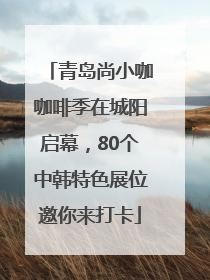 青岛尚小咖咖啡季在城阳启幕，80个中韩特色展位邀你来打卡