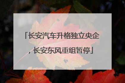 长安汽车升格独立央企，长安东风重组暂停