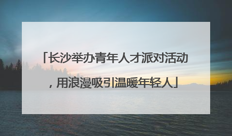 长沙举办青年人才派对活动，用浪漫吸引温暖年轻人
