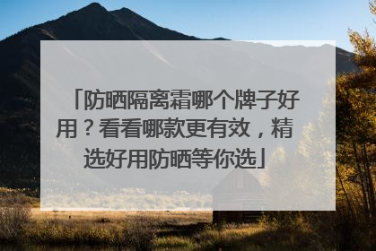 防晒隔离霜哪个牌子好用？看看哪款更有效，精选好用防晒等你选