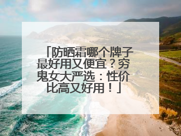 防晒霜哪个牌子最好用又便宜？穷鬼女大严选：性价比高又好用！