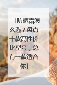 防晒霜怎么选？盘点十款高性价比型号，总有一款适合你