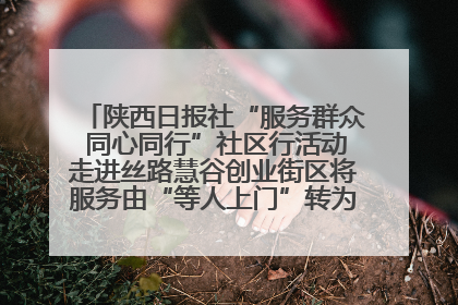 陕西日报社“服务群众 同心同行”社区行活动走进丝路慧谷创业街区将服务由“等人上门”转为“主动下沉”