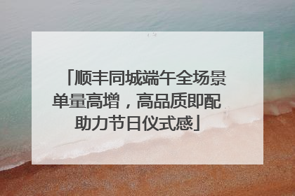 顺丰同城端午全场景单量高增，高品质即配助力节日仪式感
