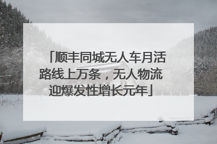 顺丰同城无人车月活路线上万条，无人物流迎爆发性增长元年