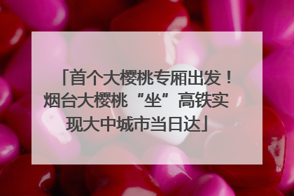首个大樱桃专厢出发！烟台大樱桃“坐”高铁实现大中城市当日达
