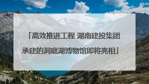 高效推进工程 湖南建投集团承建的洞庭湖博物馆即将亮相