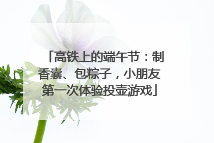 高铁上的端午节：制香囊、包粽子，小朋友第一次体验投壶游戏
