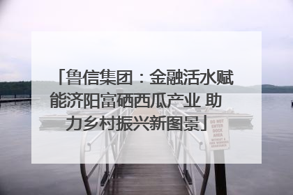 鲁信集团：金融活水赋能济阳富硒西瓜产业 助力乡村振兴新图景