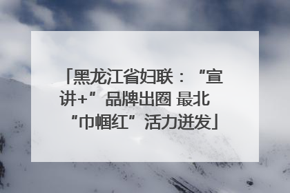 黑龙江省妇联：“宣讲+”品牌出圈 最北“巾帼红”活力迸发
