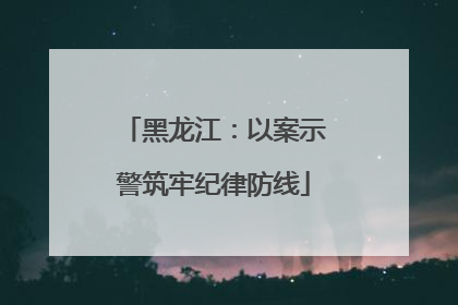 黑龙江：以案示警筑牢纪律防线
