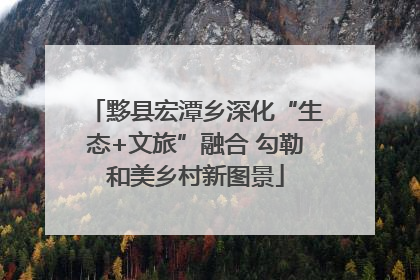 黟县宏潭乡深化“生态+文旅”融合 勾勒和美乡村新图景