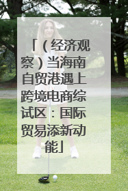 （经济观察）当海南自贸港遇上跨境电商综试区：国际贸易添新动能