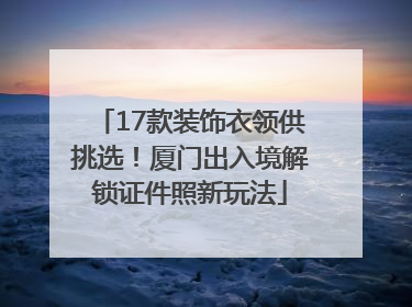 17款装饰衣领供挑选！厦门出入境解锁证件照新玩法