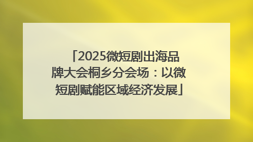 2025微短剧出海品牌大会桐乡分会场：以微短剧赋能区域经济发展