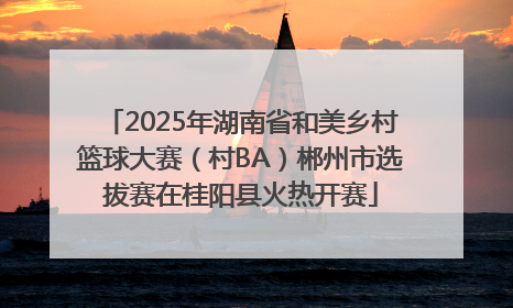 2025年湖南省和美乡村篮球大赛（村BA）郴州市选拔赛在桂阳县火热开赛