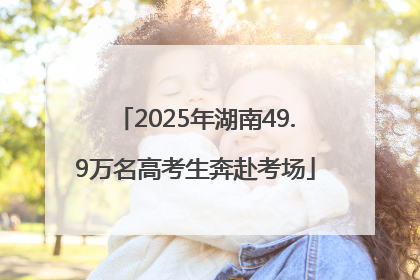2025年湖南49.9万名高考生奔赴考场