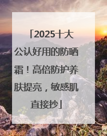 2025十大公认好用的防晒霜！高倍防护养肤提亮，敏感肌直接抄