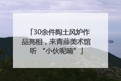 30余件陶土风炉作品亮相，来青藤美术馆听 “小伙呢喃”