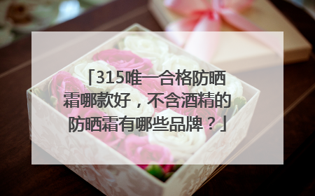 315唯一合格防晒霜哪款好，不含酒精的防晒霜有哪些品牌？