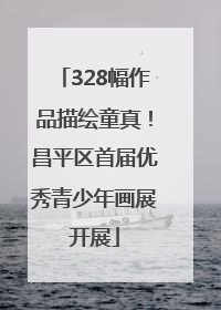 328幅作品描绘童真！昌平区首届优秀青少年画展开展