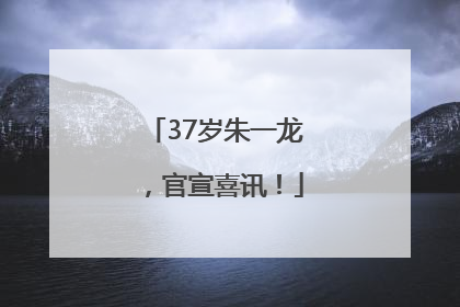 37岁朱一龙，官宣喜讯！