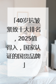 40岁抗皱紧致十大排名，2025值得入，国家认证的国货品牌